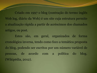 Criado em 1997 o blog (contração do termo inglês
Web log, diário da Web) é um site cuja estrutura permite
a atualização rápida a partir de acréscimos dos chamados
artigos, ou post.
       Estes são, em geral, organizados de forma
cronológica inversa, tendo como foco a temática proposta
do blog, podendo ser escritos por um número variável de
pessoas,   de       acordo   com   a   política   do   blog.
(Wikipédia, 2012).
 