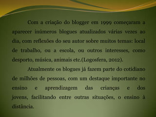 Com a criação do blogger em 1999 começaram a
aparecer inúmeros blogues atualizados várias vezes ao
dia, com reflexões do seu autor sobre muitos temas: local
de trabalho, ou a escola, ou outros interesses, como
desporto, música, animais etc.(Logosfera, 2012).
         Atualmente os blogues já fazem parte do cotidiano
de milhões de pessoas, com um destaque importante no
ensino       e   aprendizagem   das    crianças    e   dos
jovens, facilitando entre outras situações, o ensino à
distância.
 