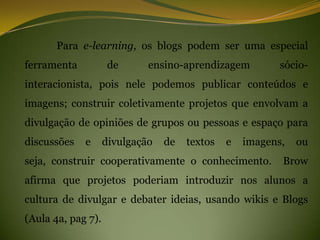Para e-learning, os blogs podem ser uma especial
ferramenta           de      ensino-aprendizagem          sócio-
interacionista, pois nele podemos publicar conteúdos e
imagens; construir coletivamente projetos que envolvam a
divulgação de opiniões de grupos ou pessoas e espaço para
discussões   e      divulgação   de   textos   e   imagens,   ou
seja, construir cooperativamente o conhecimento.          Brow
afirma que projetos poderiam introduzir nos alunos a
cultura de divulgar e debater ideias, usando wikis e Blogs
(Aula 4a, pag 7).
 