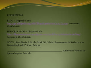 REFERÊNCIAS:

BLOG – Disponível em:
http://pt.wikipedia.org/wiki/Blog#Populariza.C3.A7.C3.A3o Acesso em:
18/06/2012.

HISTORIA BLOG – Disponível em:
http://blogsnaeducacao.wordpress.com/2008/01/13/a-historia-do-blog/.
Acesso em 18/06/2012.

COSTA, Rosa Maria E. M. da; MARINS, Vânia. Ferramentas da Web 2.0 e as
Comunidades de Prática. Aula 4a

_____________________________________. Ambientes Virtuais de
Aprendizagem. Aula 4b
 