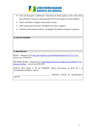•   Criar um blog para a publicação e discussão de temas ligados a uma visão crítica
       dos Ambientes Virtuais de Aprendizagem (AVA) em relação ao design didático;
   •   Inserir conteúdos e imagens relacionados ao tema;
   •   Abrir espaço para discussão e divulgação de textos e imagens;
   •   Construir coletivamente projetos e divulgação de opiniões de grupos ou pessoas.



3. Link do trabalho:




4. Referências:

BLOG – Disponível em: http://pt.wikipedia.org/wiki/Blog#Populariza.C3.A7.C3.A3o
Acesso em: 18/06/2012.

HISTORIA BLOG – Disponível em: http://blogsnaeducacao.wordpress.com/2008/01/13/a-
historia-do-blog/. Acesso em 18/06/2012.

COSTA, Rosa Maria E. M. da; MARINS, Vânia. Ferramentas da Web 2.0 e as
Comunidades de Prática. Aula 4a

 _____________________________________. Ambientes Virtuais de Aprendizagem.
Aula 4b




                                                                                    2
 