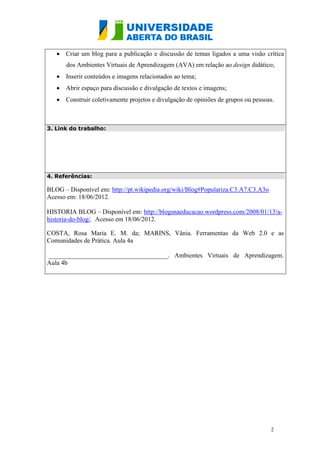  Criar um blog para a publicação e discussão de temas ligados a uma visão crítica
      dos Ambientes Virtuais de Aprendizagem (AVA) em relação ao design didático;
    Inserir conteúdos e imagens relacionados ao tema;
    Abrir espaço para discussão e divulgação de textos e imagens;
    Construir coletivamente projetos e divulgação de opiniões de grupos ou pessoas.



3. Link do trabalho:




4. Referências:

BLOG – Disponível em: http://pt.wikipedia.org/wiki/Blog#Populariza.C3.A7.C3.A3o
Acesso em: 18/06/2012.

HISTORIA BLOG – Disponível em: http://blogsnaeducacao.wordpress.com/2008/01/13/a-
historia-do-blog/. Acesso em 18/06/2012.

COSTA, Rosa Maria E. M. da; MARINS, Vânia. Ferramentas da Web 2.0 e as
Comunidades de Prática. Aula 4a

_____________________________________. Ambientes Virtuais de Aprendizagem.
Aula 4b




                                                                                  2
 