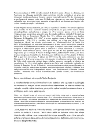 Num dia qualquer de 1940, no lado espanhol da fronteira entre a França e a Espanha, um
funcionário da alfândega, cumprindo ordens superiores, impediu a entrada de um grupo de
intelectuais alemães que fugia da Gestapo, a temível corporação nazista. Um dos integrantes do
grupo, homem de quarenta e oito anos de idade, que estampava no rosto sinais de profunda
melancolia, mas ao mesmo tempo transmitia a impressão de um intelecto privilegiado, não
resistiu à tensão psicológica e suicidou-se.
Walter Benjamin nasceu em Berlim, em 1892, de ascendência israelita. Seus estudos superiores
foram iniciados em 1913 e realizados em várias universidades, nas quais sempre exerceu intensa
atividade política e cultural entre os colegas. Em 1917, casou-se e passou a viver em Berna
(Suíça), em cuja universidade apresentou uma dissertação acadêmica intitulada O Conceito de
Crítica de Arte no Romantismo Alemão. Em 1921, publicou uma tradução dos Quadros
Parisienses de Baudelaire (1821-1867) e no ano seguinte o poeta e dramaturgo Hugo Von
Hofmannsthal (1874-1929) o convidou para publicar na revista que dirigia (Novas
Contribuições Alemãs) seu primeiro grande ensaio: As "Afinidades Eletivas" de Goethe. Em
1928, Walter Benjamin viu truncadas suas esperanças de uma carreira universitária, quando a
universidade de Frankfurt recusou sua tese: As Origens da Tragédia Barroca na Alemanha. Para
assegurar a sobrevivência, passou então a dedicar-se à crítica jornalística e a traduções,
escrevendo ainda numerosos ensaios. Nessa época, fez uma das mais perfeitas traduções em
língua alemã que se conhece: À Procura do Tempo Perdido, de Proust (1871-1922). Além disso,
projetou uma grande obra de filosofia da história, cujo título deveria ser Paris, Capital do Século
XIX e que ficou incompleta. A década de 1930 trouxe-lhe outros infortúnios: seus pais
faleceram, teve de divorciar-se da esposa e viu ascender o totalitarismo nazista. Sob a ditadura
de Hitler, ainda conseguiu publicar alguns trabalhos menores, recorrendo ao disfarce de
pseudônimos. Em 1935, foi obrigado a refugiar-se em Paris, onde os dirigentes emigrados do
Instituto de Pesquisas Sociais de Frankfurt receberam-no como um dos seus colaboradores e
deram-lhe condições para escrever alguns de seus mais importantes trabalhos: A Obra de Arte
na Época de suas Técnicas de Reprodução, Alguns Temas Baudelairianos, O Narrador, Homens
Alemães. Finalmente veio a falecer na fronteira entre Espanha e França, em circunstâncias
dramáticas.
Teoria materialista da arte segundo Walter Benjamin
O filósofo entende ser impossível compreender a obra de arte separada de sua criação
no cotidiano das relações sociais no cotidiano da vida humana. Ele refere o conceito de
mônada, a qual é a ideia sintetizada que contém toda a história humana em síntese, a
pré-história assim como a pós-história:
A ideia é uma mônada. O ser que nela penetra com a sua pré e pós-história mostra, oculta na sua própria, a figura
abreviada e ensombrada do restante mundo das ideias (...): em cada uma delas estão presentes todas as demais. A
ideia é uma mônada – nela repousa, preestabelecida, a representação dos fenômenos como sua interpretação
objetiva. E assim como o mundo real poderia ser visto como problema, no sentido de que nos pede para nos
penetrarmos de tal modo em tudo o que é real que daí resultasse uma interpretação objetiva do mundo. (...) Cada
ideia contém a imagem do mundo.1
Assim, toda obra de arte é ao mesmo tempo a chave para se compreender o passado
quanto se visualizar o futuro. Dessa forma pode ser utilizada como uma chave
dinâmica, não estática, como no caso do historicismo, ao qual faz uma crítica, pois nele
se fazia uma história épica, somando momentos estáticos da história, sem movimento,
a história dos grandes feitos.
 