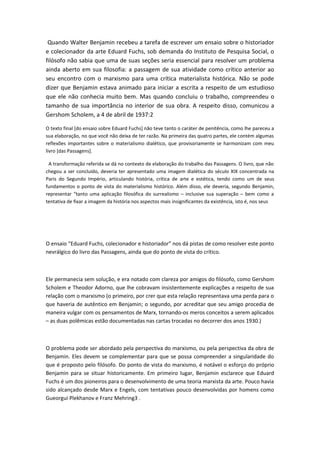 Quando Walter Benjamin recebeu a tarefa de escrever um ensaio sobre o historiador
e colecionador da arte Eduard Fuchs, sob demanda do Instituto de Pesquisa Social, o
filósofo não sabia que uma de suas seções seria essencial para resolver um problema
ainda aberto em sua filosofia: a passagem de sua atividade como crítico anterior ao
seu encontro com o marxismo para uma crítica materialista histórica. Não se pode
dizer que Benjamin estava animado para iniciar a escrita a respeito de um estudioso
que ele não conhecia muito bem. Mas quando concluiu o trabalho, compreendeu o
tamanho de sua importância no interior de sua obra. A respeito disso, comunicou a
Gershom Scholem, a 4 de abril de 1937:2
O texto final [do ensaio sobre Eduard Fuchs] não teve tanto o caráter de penitência, como lhe pareceu a
sua elaboração, no que você não deixa de ter razão. Na primeira das quatro partes, ele contém algumas
reflexões importantes sobre o materialismo dialético, que provisoriamente se harmonizam com meu
livro [das Passagens].
A transformação referida se dá no contexto de elaboração do trabalho das Passagens. O livro, que não
chegou a ser concluído, deveria ter apresentado uma imagem dialética do século XIX concentrada na
Paris do Segundo Império, articulando história, crítica de arte e estética, tendo como um de seus
fundamentos o ponto de vista do materialismo histórico. Além disso, ele deveria, segundo Benjamin,
representar “tanto uma aplicação filosófica do surrealismo – inclusive sua superação – bem como a
tentativa de fixar a imagem da história nos aspectos mais insignificantes da existência, isto é, nos seus
O ensaio “Eduard Fuchs, colecionador e historiador” nos dá pistas de como resolver este ponto
nevrálgico do livro das Passagens, ainda que do ponto de vista do crítico.
Ele permanecia sem solução, e era notado com clareza por amigos do filósofo, como Gershom
Scholem e Theodor Adorno, que lhe cobravam insistentemente explicações a respeito de sua
relação com o marxismo (o primeiro, por crer que esta relação representava uma perda para o
que haveria de autêntico em Benjamin; o segundo, por acreditar que seu amigo procedia de
maneira vulgar com os pensamentos de Marx, tornando-os meros conceitos a serem aplicados
– as duas polêmicas estão documentadas nas cartas trocadas no decorrer dos anos 1930.)
O problema pode ser abordado pela perspectiva do marxismo, ou pela perspectiva da obra de
Benjamin. Eles devem se complementar para que se possa compreender a singularidade do
que é proposto pelo filósofo. Do ponto de vista do marxismo, é notável o esforço do próprio
Benjamin para se situar historicamente. Em primeiro lugar, Benjamin esclarece que Eduard
Fuchs é um dos pioneiros para o desenvolvimento de uma teoria marxista da arte. Pouco havia
sido alcançado desde Marx e Engels, com tentativas pouco desenvolvidas por homens como
Gueorgui Plekhanov e Franz Mehring3 .
 