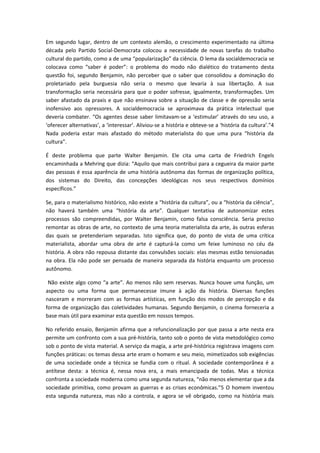 Em segundo lugar, dentro de um contexto alemão, o crescimento experimentado na última
década pelo Partido Social-Democrata colocou a necessidade de novas tarefas do trabalho
cultural do partido, como a de uma “popularização” da ciência. O lema da socialdemocracia se
colocava como “saber é poder”: o problema do modo não dialético do tratamento desta
questão foi, segundo Benjamin, não perceber que o saber que consolidou a dominação do
proletariado pela burguesia não seria o mesmo que levaria à sua libertação. A sua
transformação seria necessária para que o poder sofresse, igualmente, transformações. Um
saber afastado da praxis e que não ensinava sobre a situação de classe e de opressão seria
inofensivo aos opressores. A socialdemocracia se aproximava da prática intelectual que
deveria combater. “Os agentes desse saber limitavam-se a ‘estimular’ através do seu uso, a
‘oferecer alternativas’, a ‘interessar’. Aliviou-se a história e obteve-se a ‘história da cultura’.”4
Nada poderia estar mais afastado do método materialista do que uma pura “história da
cultura”.
É deste problema que parte Walter Benjamin. Ele cita uma carta de Friedrich Engels
encaminhada a Mehring que dizia: “Aquilo que mais contribui para a cegueira da maior parte
das pessoas é essa aparência de uma história autônoma das formas de organização política,
dos sistemas do Direito, das concepções ideológicas nos seus respectivos domínios
específicos.”
Se, para o materialismo histórico, não existe a “história da cultura”, ou a “história da ciência”,
não haverá também uma “história da arte”. Qualquer tentativa de autonomizar estes
processos são compreendidas, por Walter Benjamin, como falsa consciência. Seria preciso
remontar as obras de arte, no contexto de uma teoria materialista da arte, às outras esferas
das quais se pretenderiam separadas. Isto significa que, do ponto de vista de uma crítica
materialista, abordar uma obra de arte é capturá-la como um feixe luminoso no céu da
história. A obra não repousa distante das convulsões sociais: elas mesmas estão tensionadas
na obra. Ela não pode ser pensada de maneira separada da história enquanto um processo
autônomo.
Não existe algo como “a arte”. Ao menos não sem reservas. Nunca houve uma função, um
aspecto ou uma forma que permanecesse imune à ação da história. Diversas funções
nasceram e morreram com as formas artísticas, em função dos modos de percepção e da
forma de organização das coletividades humanas. Segundo Benjamin, o cinema forneceria a
base mais útil para examinar esta questão em nossos tempos.
No referido ensaio, Benjamin afirma que a refuncionalização por que passa a arte nesta era
permite um confronto com a sua pré-história, tanto sob o ponto de vista metodológico como
sob o ponto de vista material. A serviço da magia, a arte pré-histórica registrava imagens com
funções práticas: os temas dessa arte eram o homem e seu meio, mimetizados sob exigências
de uma sociedade onde a técnica se fundia com o ritual. A sociedade contemporânea é a
antítese desta: a técnica é, nessa nova era, a mais emancipada de todas. Mas a técnica
confronta a sociedade moderna como uma segunda natureza, “não menos elementar que a da
sociedade primitiva, como provam as guerras e as crises econômicas.”5 O homem inventou
esta segunda natureza, mas não a controla, e agora se vê obrigado, como na história mais
 