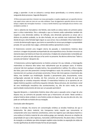 antiga, a aprender. A arte se colocaria a serviço desse aprendizado, e o cinema estaria na
vanguarda deste processo. Segundo Benjamin:
O filme serve para exercitar o homem nas novas percepções e reações exigidas por um aparelho técnico
cujo papel cresce cada vez mais em sua vida cotidiana. Fazer do gigantesco aparelho técnico do nosso
tempo o objeto das inervações humanas – é essa a tarefa histórica cuja realização dá ao cinema o seu
verdadeiro sentido. 6
Com o advento da mercadoria e do fetiche, esta tarefa se coloca talvez em primeiro plano
para o crítico materialista. Pois a alienação a que os homens estão submetidos também diz
respeito a esta dimensão estética. Se reificada, esta dimensão apresenta as coisas sob o
disfarce do produto acabado, ou da obra fechada, em seu sentido mais tradicional. Não há
dúvida de que a obra fechada logre erguer as suas cercas: mas a atividade crítica materialista é
a morte da demarcação segura, que tanto se assemelha às cercas que protegem a propriedade
privada. Em sua versão mais vulgar, a dimensão estética apresentará a coisa.7
O historicismo constrói uma imagem eterna do passado; o materialismo histórico deve
construir a imagem do passado acompanhado de uma experiência única. Ele deve renunciar ao
elemento épico da história em favor do construtivo. O objeto de compreensão é entendido por
ele como um pulsar de pós-vida que se faz sentir no presente. Na décima sétima tese “Sobre o
conceito de história”, Benjamin diz:
O historicismo culmina legitimamente na história universal. Em seu método, a historiografia
materialista se distancia dela talvez mais radicalmente que de qualquer outra. A história
universal não tem qualquer armação teórica. Seu procedimento é aditivo. Ela utiliza a massa
dos fatos, para com eles preencher o tempo homogêneo e vazio. Ao contrário, a historiografia
marxista tem em sua base um princípio construtivo. Pensar não inclui apenas o movimento das
idéias, mas também sua imobilização. Quando o pensamento pára, bruscamente, numa
configuração saturada de tensões, ele lhes comunica um choque, através do qual essa
configuração se cristaliza enquanto mônada. O materialista histórico só se aproxima de um
objeto histórico quando o confronta enquanto mônada. Nessa estrutura, ele reconhece o sinal
de uma imobilização messiânica dos acontecimentos, ou, dito de outro modo, de uma
oportunidade revolucionária de lutar por um passado oprimido.8
Segundo Benjamin, o materialista histórico deve olhar para o passado como o lugar de uma
disputa viva, ao contrário do passado morto que o historicismo crê existir. Neste sentido a
própria história deste embate é uma história ainda em disputa. No caso da obra de arte, isto
pode ser verificado na história de sua recepção.
Conclusão sobre Benajamin:
A obra é mônada. Ela encerra em concentração sintética as tensões históricas de que é
testemunha. No plano material, isto transparece tanto naquilo que comumente se
compreende como seus materiais constitutivos, como nos registros que cada época imprime a
uma estátua (a história material de uma estátua grega, por exemplo, denuncia as relações de
propriedade em que a obra ingressou, marcando-a definitivamente). No plano ideal, a história
da recepção e os debates que dela emergem expõem estas tensões na exposição de visões de
mundo significativas de determinadas formas de percepção.
 