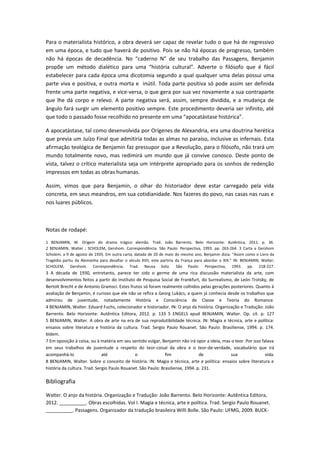 Para o materialista histórico, a obra deverá ser capaz de revelar tudo o que há de regressivo
em uma época, e tudo que haverá de positivo. Pois se não há épocas de progresso, também
não há épocas de decadência. No “caderno N” de seu trabalho das Passagens, Benjamin
propõe um método dialético para uma “história cultural”. Adverte o filósofo que é fácil
estabelecer para cada época uma dicotomia segundo a qual qualquer uma delas possui uma
parte viva e positiva, e outra morta e inútil. Toda parte positiva só pode assim ser definida
frente uma parte negativa, e vice-versa, o que gera por sua vez novamente a sua contraparte
que lhe dá corpo e relevo. A parte negativa será, assim, sempre dividida, e a mudança de
ângulo fará surgir um elemento positivo sempre. Este procedimento deveria ser infinito, até
que todo o passado fosse recolhido no presente em uma “apocatástase histórica”.
A apocatástase, tal como desenvolvida por Orígenes de Alexandria, era uma doutrina herética
que previa um Juízo Final que admitiria todas as almas no paraíso, inclusive as infernais. Esta
afirmação teológica de Benjamin faz pressupor que a Revolução, para o filósofo, não trará um
mundo totalmente novo, mas redimirá um mundo que já convive conosco. Deste ponto de
vista, talvez o crítico materialista seja um intérprete apropriado para os sonhos de redenção
impressos em todas as obras humanas.
Assim, vimos que para Benjamin, o olhar do historiador deve estar carregado pela vida
concreta, em seus meandros, em sua cotidianidade. Nos fazeres do povo, nas casas nas ruas e
nos luares públicos.
Notas de rodapé:
1 BENJAMIN, W. Origem do drama trágico alemão. Trad. João Barrento. Belo Horizonte: Autêntica, 2011. p. 36.
2 BENJAMIN, Walter ; SCHOLEM, Gershom. Correspondência. São Paulo: Perspectiva, 1993. pp. 263-264. 3 Carta a Gershom
Scholem, a 9 de agosto de 1935. Em outra carta, datada de 20 de maio do mesmo ano, Benjamin dizia: “Assim como o Livro da
Tragédia partiu da Alemanha para desafiar o século XVII, este partiria da França para abordar o XIX.” IN: BENJAMIN, Walter;
SCHOLEM, Gershom. Correspondência. Trad. Neusa Soliz. São Paulo: Perspectiva, 1993. pp. 218-227.
3 A década de 1930, entretanto, parece ter sido o germe de uma rica discussão materialista da arte, com
desenvolvimentos feitos a partir do Instituto de Pesquisa Social de Frankfurt, do Surrealismo, de León Trotsky, de
Bertolt Brecht e de Antonio Gramsci. Estes frutos só foram realmente colhidos pelas gerações posteriores. Quanto à
avaliação de Benjamin, é curioso que ele não se refira a Georg Lukács, a quem já conhecia desde os trabalhos que
admirou de juventude, notadamente História e Consciência de Classe e Teoria do Romance.
4 BENJAMIN, Walter. Eduard Fuchs, colecionador e historiador. IN: O anjo da história. Organização e Tradução: João
Barrento. Belo Horizonte: Autêntica Editora, 2012. p. 133 5 ENGELS apud BENJAMIN, Walter. Op. cit. p. 127
5 BENJAMIN, Walter. A obra de arte na era de sua reprodutibilidade técnica. IN: Magia e técnica, arte e política:
ensaios sobre literatura e história da cultura. Trad. Sergio Paulo Rouanet. São Paulo: Brasiliense, 1994. p. 174.
6Idem.
7 Em oposição à coisa, ou à matéria em seu sentido vulgar, Benjamin não irá opor a ideia, mas o teor. Por isso falava
em seus trabalhos de juventude a respeito do teor-coisal da obra e o teor-de-verdade, vocabulário que irá
acompanhá-lo até o fim de sua vida.
8 BENJAMIN, Walter. Sobre o conceito de história. IN: Magia e técnica, arte e política: ensaios sobre literatura e
história da cultura. Trad. Sergio Paulo Rouanet. São Paulo: Brasiliense, 1994. p. 231.
Bibliografia
Walter. O anjo da história. Organização e Tradução: João Barrento. Belo Horizonte: Autêntica Editora,
2012. __________. Obras escolhidas. Vol I. Magia e técnica, arte e política. Trad. Sergio Paulo Rouanet.
__________. Passagens. Organizador da tradução brasileira Willi Bolle. São Paulo: UFMG, 2009. BUCK-
 