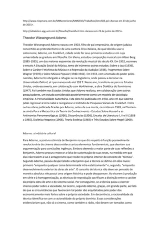 http://www.niepmarx.com.br/MManteriores/MM2013/Trabalhos/Amc503.pd.<Acesso em 23 de junho
de 2015>.
http://odialetico.xpg.uol.com.br/filosofia/Frankfurt.htm.<Acesso em 23 de junho de 2015>.
Theodor Wiesengrund-Adorno
Theodor Wiesengrund-Adorno nasceu em 1903, filho de pai empresário, de origem judaica
convertido ao protestantismo e de uma cantora lírica italiana, da qual decidiu usar o
sobrenome, Adorno, em Frankfurt, cidade onde fez seus primeiros estudos e em cuja
universidade se graduou em filosofia. Em Viena, estudou composição musical com AIban Berg
(1885-1935), um dos maiores expoentes da revolução musical do século XX. Em 1932, escreveu
o ensaio A Situação Social da Música, tema de inúmeros outros estudos: Sobre o Jazz (1936),
Sobre o Caráter Fetichista da Música e a Regressão da Audição (1938), Fragmentos Sobre
Wagner (1939) e Sobre Música Popular (1940-1941). Em 1933, com a tomada do poder pelos
nazistas, Adorno foi obrigado a refugiar-se na Inglaterra, onde passou a lecionar na
Universidade Oxford, al i permanecendo até 193 7. Nesse ano, transferiu-se para os Estados
Unidos, onde escreveria, em colaboração com Horkheimer, a obra Dialética do Iluminismo
(1947). Foi também nos Estados Unidos que Adorno realizou, em colaboração com outros
pesquisadores, um estudo considerado posteriormente como um modelo de sociologia
empírica: A Personalidade Autoritária. Esta obra foi publicada em 1950, ano em que Adorno
pôde regressar à terra natal e reorganizar o Instituto de Pesquisas Sociais de Frankfurt. Entre
outras obras publicada ficadas por Adorno, antes de sua morte, ocorrida em 1969, sal Tentam-
se ainda Para a Metacrítica da Teoria do Conhecimento - Estudos Sobre Husserl e as
Antinomias Fenomenológicas (1956), Dissonâncias (1956), Ensaios de Literatura I, II e III (1958
a 1965), Dialética Negativa (1966), Teoria Estética (1968) e Três Estudos Sobre Hegel (1969).
Adorno: a indústria cultural
Para Adorno, a postura otimista de Benjamin no que diz respeito à função possivelmente
revolucionária do cinema desconsidera certos elementos fundamentais, que desviam sua
argumentação para conclusões ingênuas. Embora devendo a maior parte de suas reflexões a
Benjamin, Adorno procura mostrar a falta de sustentação de suas teses, na medida em que
elas não trazem à luz o antagonismo que reside no próprio interior do conceito de "técnica".
Segundo Adorno, passou despercebido a Benjamin que a técnica se define em dois níveis:
primeiro "enquanto qualquer coisa determinada intra-esteticamente" e, segundo, "enquanto
desenvolvimento exterior às obras de arte". O conceito de técnica não deve ser pensado de
maneira absoluta: ele possui uma origem histórica e pode desaparecer. Ao visarem à produção
em série e à homogeneização, as técnicas de reprodução sacrificam a distinção entre o caráter
da própria obra de arte e do sistema social. Por conseguinte, se a técnica passa a exercer
imenso poder sobre a sociedade, tal ocorre, segundo Adorno, graças, em grande parte, ao fato
de que as circunstâncias que favorecem tal poder são arquitetadas pelo poder dos
economicamente mais fortes sobre a própria sociedade. Em decorrência, a racionalidade da
técnica identifica-se com a racionalidade do próprio domínio. Essas considerações
evidenciariam que, não só o cinema, como também o rádio, não devem ser tomados como
 