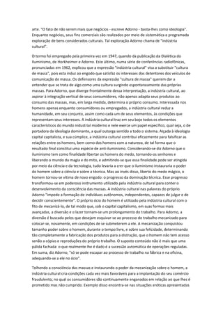 arte. "O fato de não serem mais que negócios - escreve Adorno - basta-lhes como ideologia".
Enquanto negócios, seus fins comerciais são realizados por meio de sistemática e programada
exploração de bens considerados culturais. Tal exploração Adorno chama de "indústria
cultural".
O termo foi empregado pela primeira vez em 1947, quando da publicação da Dialética do
Iluminismo, de Horkheimer e Adorno. Este último, numa série de conferências radiofônicas,
pronunciadas em 1962, explicou que a expressão "indústria cultural" visa a substituir "cultura
de massa", pois esta induz ao engodo que satisfaz os interesses dos detentores dos veículos de
comunicação de massa. Os defensores da expressão "cultura de massa" querem dar a
entender que se trata de algo como uma cultura surgindo espontaneamente das próprias
massas. Para Adorno, que diverge frontalmente dessa interpretação, a indústria cultural, ao
aspirar à integração vertical de seus consumidores, não apenas adapta seus produtos ao
consumo das massas, mas, em larga medida, determina o próprio consumo. Interessada nos
homens apenas enquanto consumidores ou empregados, a indústria cultural reduz a
humanidade, em seu conjunto, assim como cada um de seus elementos, às condições que
representam seus interesses. A indústria cultural traz em seu bojo todos os elementos
característicos do mundo industrial moderno e nele exerce um papel específico, qual seja, o de
portadora da ideologia dominante, a qual outorga sentido a todo o sistema. AIçada à ideologia
capital capitalista, e sua cúmplice, a indústria cultural contribui eficazmente para falsificar as
relações entre os homens, bem como dos homens com a natureza, de tal forma que o
resultado final constitui uma espécie de anti-iluminismo. Considerando-se diz Adorno que o
iluminismo tem como finalidade libertar os homens do medo, tornando-os senhores e
liberando o mundo da magia e do mito, e admitindo-se que essa finalidade pode ser atingida
por meio da ciência e da tecnologia, tudo levaria a crer que o iluminismo instauraria o poder
do homem sobre a ciência e sobre a técnica. Mas ao invés disso, liberto do medo mágico, o
homem tornou-se vítima de novo engodo: o progresso da dominação técnica. Esse progresso
transformou-se em poderoso instrumento utilizado pela indústria cultural para conter o
desenvolvimento da consciência das massas. A indústria cultural nas palavras do próprio
Adorno "impede a formação de indivíduos autônomos, independentes, capazes de julgar e de
decidir conscientemente". O próprio ócio do homem é utilizado pela indústria cultural com o
fito de mecanizá-lo, de tal modo que, sob o capital capitalismo, em suas formas mais
avançadas, a diversão e o lazer tornam-se um prolongamento do trabalho. Para Adorno, a
diversão é buscada pelos que desejam esquivar-se ao processo de trabalho mecanizado para
colocar-se, novamente, em condições de se submeterem a ele. A mecanização conquistou
tamanho poder sobre o homem, durante o tempo livre, e sobre sua felicidade, determinando
tão completamente a fabricação dos produtos para a distração, que o homem não tem acesso
senão a cópias e reproduções do próprio trabalho. O suposto conteúdo não é mais que uma
pálida fachada: o que realmente lhe é dado é a sucessão automática de operações reguladas.
Em suma, diz Adorno, "só se pode escapar ao processo de trabalho na fábrica e na oficina,
adequando-se a ele no ócio".
Tolhendo a consciência das massas e instaurando o poder da mecanização sobre o homem, a
indústria cultural cria condições cada vez mais favoráveis para a implantação do seu comércio
fraudulento, no qual os consumidores são continuamente enganados em relação ao que lhes é
prometido mas não cumprido. Exemplo disso encontra-se nas situações eróticas apresentadas
 
