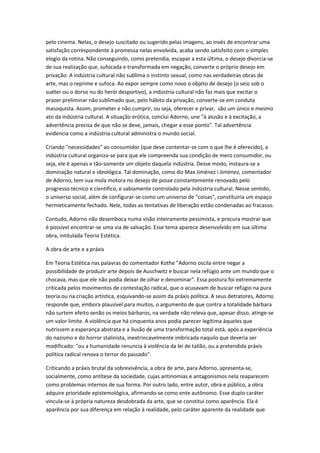 pelo cinema. Nelas, o desejo suscitado ou sugerido pelas imagens, ao invés de encontrar uma
satisfação correspondente à promessa nelas envolvida, acaba sendo satisfeito com o simples
elogio da rotina. Não conseguindo, como pretendia, escapar a esta última, o desejo divorcia-se
de sua realização que, sufocada e transformada em negação, converte o próprio desejo em
privação: A indústria cultural não sublima o instinto sexual, como nas verdadeiras obras de
arte, mas o reprime e sufoca. Ao expor sempre como novo o objeto de desejo (o seio sob o
suéter ou o dorso nu do herói desportivo), a indústria cultural não faz mais que excitar o
prazer preliminar não sublimado que, pelo hábito da privação, converte-se em conduta
masoquista. Assim, prometer e não cumprir, ou seja, oferecer e privar, são um único e mesmo
ato da indústria cultural. A situação erótica, conclui Adorno, une "à alusão e à excitação, a
advertência precisa de que não se deve, jamais, chegar a esse ponto". Tal advertência
evidencia como a indústria cultural administra o mundo social.
Criando "necessidades" ao consumidor (que deve contentar-se com o que lhe é oferecido), a
indústria cultural organiza-se para que ele compreenda sua condição de mero consumidor, ou
seja, ele é apenas e tão-somente um objeto daquela indústria. Desse modo, instaura-se a
dominação natural e ideológica. Tal dominação, como diz Max Jiménez i Jiménez, comentador
de Adorno, tem sua mola motora no desejo de posse constantemente renovado pelo
progresso técnico e científico, e sabiamente controlado pela indústria cultural. Nesse sentido,
o universo social, além de configurar-se como um universo de "coisas", constituiria um espaço
hermeticamente fechado. Nele, todas as tentativas de liberação estão condenadas ao fracasso.
Contudo, Adorno não desemboca numa visão inteiramente pessimista, e procura mostrar que
é possível encontrar-se uma via de salvação. Esse tema aparece desenvolvido em sua última
obra, intitulada Teoria Estética.
A obra de arte e a práxis
Em Teoria Estética nas palavras do comentador Kothe "Adorno oscila entre negar a
possibilidade de produzir arte depois de Auschwitz e buscar nela refúgio ante um mundo que o
chocava, mas que ele não podia deixar de olhar e denominar". Essa postura foi extremamente
criticada pelos movimentos de contestação radical, que o acusavam de buscar refúgio na pura
teoria ou na criação artística, esquivando-se assim da práxis política. A seus detratores, Adorno
responde que, embora plausível para muitos, o argumento de que contra a totalidade bárbara
não surtem efeito senão os meios bárbaros, na verdade não releva que, apesar disso, atinge-se
um valor limite. A violência que há cinquenta anos podia parecer legítima àqueles que
nutrissem a esperança abstrata e a ilusão de uma transformação total está, após a experiência
do nazismo e do horror stalinista, inextrincavelmente imbricada naquilo que deveria ser
modificado: "ou a humanidade renuncia à violência da lei de talião, ou a pretendida práxis
política radical renova o terror do passado".
Criticando a práxis brutal da sobrevivência, a obra de arte, para Adorno, apresenta-se,
socialmente, como antítese da sociedade, cujas antinomias e antagonismos nela reaparecem
como problemas internos de sua forma. Por outro lado, entre autor, obra e público, a obra
adquire prioridade epistemológica, afirmando-se como ente autônomo. Esse duplo caráter
vincula-se à própria natureza desdobrada da arte, que se constitui como aparência. Ela é
aparência por sua diferença em relação à realidade, pelo caráter aparente da realidade que
 