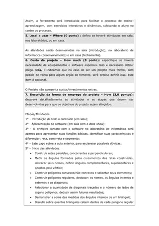 Assim, a ferramenta será introduzida para facilitar o processo de ensino-
aprendizagem, com exercícios interativos e dinâmicos, colocando o aluno no
centro do processo.
5. Local a usar – Where (0 ponto) : defina se haverá atividades em sala,
nos laboratórios, ou em casa.
As atividades serão desenvolvidas na sala (introdução), no laboratório de
informática (desenvolvimento) e em casa (fechamento).
6. Custo do projeto – How much (0 ponto): especifique se haverá
necessidade de equipamentos e software especiais. Não é necessário definir
preço. Obs. : Indicamos que no caso de ser um projeto mais formal, com
pedido de verba para algum orgão de fomento, será preciso definir isso. Este
item é opcional.
O Projeto não apresenta custos/investimentos extras.
7. Descrição da forma de emprego do projeto - How (3,0 pontos):
descreva detalhadamente as atividades e as etapas que devem ser
desenvolvidas para que os objetivos do projeto sejam atingidos.
Etapas/Atividades
1° - Introdução de todo o conteúdo (em sala);
2° - Apresentação do software (em sala com o data-show);
3° - O primeiro contato com o software no laboratório de informática será
apenas para apresentar suas funções básicas, identificar suas características e
diferenciar: reta, semirreta e segmento;
4° - Bate papo sobre a aula anterior, para esclarecer possíveis dúvidas;
5° - Início das atividades:
 Construir retas paralelas, concorrentes e perpendiculares;
 Medir os ângulos formados pelos cruzamentos das retas construídas,
destacar seus nomes, definir ângulos complementares, suplementares e
opostos pelo vértice;
 Construir polígonos convexos/não-convexos e salientar seus elementos;
 Construir polígonos regulares, destacar: os nomes, os ângulos internos e
externos e as diagonais;
 Relacionar a quantidade de diagonais traçadas e o número de lados de
alguns polígonos, deduzir assim futuros resultados;
 Demonstrar a soma das medidas dos ângulos internos de um triângulo;
 Discutir sobre quantos triângulos cabem dentro de cada polígono regular
 