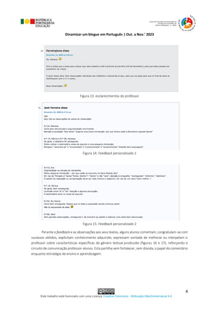Dinamizar um blogue em Português | Out. a Nov.’ 2023
Este trabalho está licenciado com uma Licença Creative Commons - Atribuição-NãoComercial-al 4.0
4
Figura 13: esclarecimentos do professor
Figura 14: Feedback personalizado 1
Figura 15: Feedback personalizado 2
Perante o feedback e as observações aos seus textos, alguns alunos comentam, congratulam-se com
sucessos obtidos, explicitam conhecimento adquirido, expressam vontade de melhorar ou interpelam o
professor sobre características específicas do género textual produzido (figuras 16 e 17), reforçando o
circuito de comunicação professor-alunos. Esta partilha vem fortalecer, sem dúvida, o papel do comentário
enquanto estratégia de ensino e aprendizagem.
 