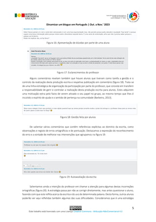Dinamizar um blogue em Português | Out. a Nov.’ 2023
Este trabalho está licenciado com uma Licença Creative Commons - Atribuição-NãoComercial-al 4.0
5
Figura 16: Apresentação de dúvidas por parte de uma aluna
Figura 17: Esclarecimentos do professor
Alguns comentários revelam também que houve alunos que tiveram como tarefa a gestão e o
controlo da realização desta produção escrita e respetiva publicação em comentário (figura 18). Trata-se
de uma linha estratégica de organização da participação por parte do professor, que consiste em transferir
a responsabilidade de gerir e controlar a realização desta produção escrita para alunos. Estes adquirem
uma motivação extra pelo facto de verem ativado o seu papel no grupo, ao mesmo tempo que lhes é
incutido o espírito de ajuda e o sentido de pertença na comunidade (Barbeiro, 2013).
Figura 18: Gestão feita por alunos
De salientar vários comentários que contêm referências explícitas ao domínio da escrita, como
observações e registo de erros ortográficos e de pontuação. Destacamos a expressão do reconhecimento
do erro e a vontade de melhorar nas intervenções que agrupamos na figura 19.
Figura 19: Autoavaliação da escrita
Salientamos ainda a intenção do professor em chamar a atenção para algumas destas incorreções
ortográficas (figura 20). A estratégia passa por não as corrigir diretamente, mas antes questionar o aluno,
fazendo com que este reflita acerca da escrita e do uso de determinada palavra. Desta forma, outros alunos
poderão ver aqui refletidas também algumas das suas dificuldades. Consideramos que é uma estratégia
 