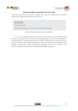 Dinamizar um blogue em Português | Out. a Nov.’ 2023
Este trabalho está licenciado com uma Licença Creative Commons - Atribuição-NãoComercial-al 4.0
6
utilizada pelo dinamizador para promover a reflexão sobre erros que costumam surgir, incentivando
também outros colegas para a partilha e o esclarecimento.
Figura 20: Correção indireta por parte do professor
Por vezes, uma sequência comunicativa, ainda que informal, reflete um clima agradável e bem-
humorado, mas não deixa de ser um ambiente de aprendizagem (figura 21). Refira-se, a este propósito, a
presença de smiles (um total de 64), grande parte de simpatia, na totalidade dos cem comentários. Se, por
um lado, reforçam as características destes textos, que visam uma aproximação da linguagem escrita à
expressão de sentimentos e reações momentâneas da linguagem oral, por outro, reiteram o clima
conciliador e agradável, um dos fatores para o êxito da aprendizagem colaborativa.
 