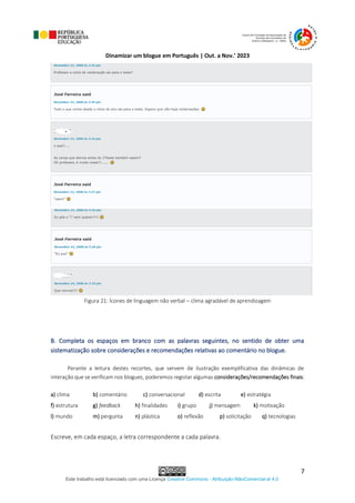 Dinamizar um blogue em Português | Out. a Nov.’ 2023
Este trabalho está licenciado com uma Licença Creative Commons - Atribuição-NãoComercial-al 4.0
7
Figura 21: Ícones de linguagem não verbal – clima agradável de aprendizagem
B. Completa os espaços em branco com as palavras seguintes, no sentido de obter uma
sistematização sobre considerações e recomendações relativas ao comentário no blogue.
Perante a leitura destes recortes, que servem de ilustração exemplificativa das dinâmicas de
interação que se verificam nos blogues, poderemos registar algumas considerações/recomendações finais:
a) clima b) comentário c) conversacional d) escrita e) estratégia
f) estrutura g) feedback h) finalidades i) grupo j) mensagem k) motivação
l) mundo m) pergunta n) plástica o) reflexão p) solicitação q) tecnologias
Escreve, em cada espaço, a letra correspondente a cada palavra.
 