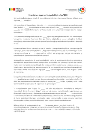 Dinamizar um blogue em Português | Out. a Nov.’ 2023
Este trabalho está licenciado com uma Licença Creative Commons - Atribuição-NãoComercial-al 4.0
8
1. A participação dos alunos através de comentários permite-nos reiterar que o blogue é utilizado como
suporte e ____ pedagógica.
2. O comentário do blogue adquire diferentes _____ no contexto educativo, ou seja, tanto pode ser usado
como resposta à _____ ou ao conteúdo do post, como resposta a um _____ anterior; tanto pode ser uma
_____ ou uma resposta formal a uma tarefa ou dúvida, como uma mera mensagem de uma situação
comunicativa _____.
3. O comentário do blogue não segue uma _____ rígida enquanto género textual e não contém regras
homogéneas e estáveis. Poderemos dizer que há uma adaptação da _____ à situação e finalidade
comunicativa, pelo que se deve aceitar a resposta formal ou não, a saudação inicial ou não, e a despedida
ou não.
4. Apesar de haver alguma tolerância no que diz respeito a transgressões linguísticas, como a ortografia,
acentuação, pontuação, construção frásica..., frequentemente reparamos que os alunos têm noção do erro
e procuram melhorar a _____, o que nos leva a inferir que procurariam escrever corretamente se
estivessem num momento escrito de avaliação formal.
5. As evidências nestes textos de uma reprodução por escrito de um discurso oralizante, a expressão de
sentimentos e reações momentâneas sobre aspetos relacionados com o tema ou assunto em questão,
muitas vezes intercalados com a utilização dos smiles, permitem-nos corroborar a ideia de que as _____
fomentaram o aparecimento de textos possuidores de um hibridismo que desafia as relações entre a
oralidade e a escrita. Trata-se de uma linguagem _____, que inclui signos verbais, sons, imagens e formas
de movimento.
6. As particularidades desta comunicação, bem como o respeito pelo trabalho e pelos outros reforçam o
_____ agradável, a naturalidade com que são colocadas e esclarecidas dúvidas e partilhadas reflexões. Por
outro lado, fomentam a solidariedade e o espírito de pertença ao _____, ou seja, a “presença social”, como
fator importante para o sucesso da experiência de aprendizagem.
7. A disponibilidade para o apoio e o _____ por parte do professor é fundamental e reforçam a
“necessidade de se alimentar o blogue” para que haja sucesso e produtividade. Julgamos que esta
dinamização deverá recorrer a observações, solicitações e perguntas que levem à _____, a esclarecimentos
e à tomada de consciência de conhecimentos adquiridos por parte dos alunos. De referir que algum sentido
de humor poderá contribuir para a motivação e para a comunicação, ou seja, para uma experiência
educativa bem-sucedida, conforme verificámos neste circuito comunicativo apresentado.
8. Como se trata de um espaço aberto ao _____, há que estar atento e recetivo à presença de
comentários de pessoas extra grupo-turma, como outros professores, familiares, outros alunos. Estas
presenças devem ser geridas, no sentido de reforçarem a _____ para o trabalho e para o ambiente de
espírito de grupo.
 