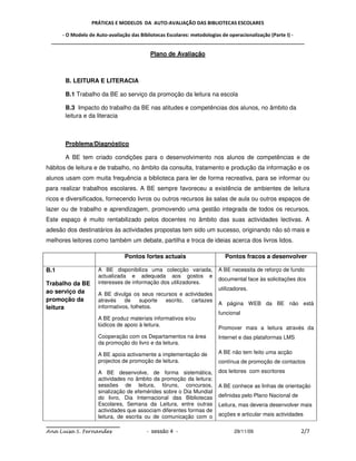 PRÁTICAS E MODELOS DA AUTO-AVALIAÇÃO DAS BIBLIOTECAS ESCOLARES

     - O Modelo de Auto-avaliação das Bibliotecas Escolares: metodologias de operacionalização (Parte I) -
 _____________________________________________________________________________________________

                                          Plano de Avaliação



       B. LEITURA E LITERACIA

       B.1 Trabalho da BE ao serviço da promoção da leitura na escola

       B.3 Impacto do trabalho da BE nas atitudes e competências dos alunos, no âmbito da
       leitura e da literacia



       Problema/Diagnóstico

       A BE tem criado condições para o desenvolvimento nos alunos de competências e de
hábitos de leitura e de trabalho, no âmbito da consulta, tratamento e produção da informação e os
alunos usam com muita frequência a biblioteca para ler de forma recreativa, para se informar ou
para realizar trabalhos escolares. A BE sempre favoreceu a existência de ambientes de leitura
ricos e diversificados, fornecendo livros ou outros recursos às salas de aula ou outros espaços de
lazer ou de trabalho e aprendizagem, promovendo uma gestão integrada de todos os recursos.
Este espaço é muito rentabilizado pelos docentes no âmbito das suas actividades lectivas. A
adesão dos destinatários às actividades propostas tem sido um sucesso, originando não só mais e
melhores leitores como também um debate, partilha e troca de ideias acerca dos livros lidos.

                               Pontos fortes actuais                     Pontos fracos a desenvolver

B.1                 A BE disponibiliza uma colecção variada,          A BE necessita de reforço de fundo
                    actualizada e adequada aos gostos e
                                                                      documental face às solicitações dos
Trabalho da BE      interesses de informação dos utilizadores.
                                                                      utilizadores.
ao serviço da       A BE divulga os seus recursos e actividades
promoção da         através    de     suporte escrito, cartazes
                                                                      A página WEB da BE não está
leitura             informativos, folhetos.
                                                                      funcional
                    A BE produz materiais informativos e/ou
                    lúdicos de apoio à leitura.
                                                                      Promover mais a leitura através da
                    Cooperação com os Departamentos na área           Internet e das plataformas LMS
                    da promoção do livro e da leitura.

                    A BE apoia activamente a implementação de         A BE não tem feito uma acção
                    projectos de promoção de leitura.                 contínua de promoção de contactos

                    A BE desenvolve, de forma sistemática,            dos leitores com escritores
                    actividades no âmbito da promoção da leitura:
                    sessões de leitura, fóruns, concursos,            A BE conhece as linhas de orientação
                    sinalização de efemérides sobre o Dia Mundial
                    do livro, Dia Internacional das Bibliotecas       definidas pelo Plano Nacional de
                    Escolares, Semana da Leitura, entre outras        Leitura, mas deveria desenvolver mais
                    actividades que associam diferentes formas de
                    leitura, de escrita ou de comunicação com o       acções e articular mais actividades


Ana Luísa S. Fernandes                  - sessão 4 -                         29/11/09                    2/7
 