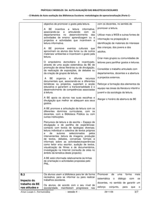 PRÁTICAS E MODELOS DA AUTO-AVALIAÇÃO DAS BIBLIOTECAS ESCOLARES

     - O Modelo de Auto-avaliação das Bibliotecas Escolares: metodologias de operacionalização (Parte I) -
 _____________________________________________________________________________________________

                    objectivo de promover o gosto pela leitura.         com os docentes, no sentido de

                    A BE incentiva a leitura informativa,               promover a leitura.
                    associando-se      e articulando com  os
                    departamentos no desenvolvimento das                Utilizar mais a WEB e outras fontes de
                    actividades de ensino/ aprendizagem ou a
                                                                        informação na prospecção e
                    projectos e actividades que incentivem a
                    leitura informativa.                                identificação de materiais do interesse

                    A BE promove eventos culturais que                  das crianças, dos jovens e dos
                    aproximam os alunos dos livros ou de outros         adultos.
                    materiais/ ambientes e incentivem o gosto pela
                    leitura.
                                                                        Criar mais grupos ou comunidades de
                    O empréstimo domiciliário é incentivado,            leitores para partilhar gostos e leituras.
                    através de uma acção sistemática da BE de
                    promoção de obras literárias ou de divulgação,
                                                                        Consolidar o trabalho articulado com
                    da realização de exposições, de debates ou
                    da criação de grupos de leitura.                    departamentos, docentes e a abertura

                     A BE organiza e difunde recursos                   a projectos externos.
                    documentais que, associando-se a diferentes
                    temáticas ou projectos, suportam a acção            Reforçar a formação dos elementos da
                    educativa e garantem a transversalidade e o
                                                                        equipa nas áreas da literatura infantil e
                    desenvolvimento de competências associadas
                    à leitura.                                          juvenil e da sociologia da leitura.

                    A BE apoia os alunos nas suas escolhas e
                                                                        Alargar o horário de abertura da BE
                    divulgação que melhor se adequam aos seus
                    gostos.

                    A BE promove a articulação da leitura com os
                    diferentes domínios curriculares, com os
                    docentes, com a Biblioteca Pública ou com
                    outras instituições.

                    Percursos de leitura e de escrita – Espaço de
                    divulgação e de partilha de experiências:
                    contacto com textos de tipologias diversas;
                    leitura individual e colectiva de textos próprios
                    e     de      autores    seleccionados      pelos
                    intervenientes ;leitura de imagens; produção
                    de textos, debates, conversas formais e
                    informais sobre as actividades/experiências
                    como leitor e/ou escritor, audição de textos,
                    visualização de filmes e de documentários,
                    investigação na Internet (consulta de sites no
                    âmbito da temática deste projecto);

                    A BE está informada relativamente às linhas
                    de orientação e actividades propostas pelo
                    PNL.



B.3                 Os alunos usam a biblioteca para ler de forma       Promover      de      uma     forma      mais
                    recreativa, para se informar ou para realizar
                                                                        sistemática       o   diálogo      com     os
Impacto do          trabalhos escolares.
                                                                        docentes, no sentido de garantir um
trabalho da BE      Os alunos, de acordo com o seu nível de
nas atitudes e      escolaridade, manifestam progressos nas             esforço    conjunto,        para    que        o

Ana Luísa S. Fernandes                  - sessão 4 -                           29/11/09                          3/7
 
