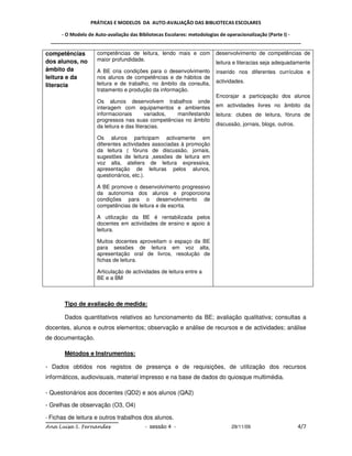 PRÁTICAS E MODELOS DA AUTO-AVALIAÇÃO DAS BIBLIOTECAS ESCOLARES

     - O Modelo de Auto-avaliação das Bibliotecas Escolares: metodologias de operacionalização (Parte I) -
 _____________________________________________________________________________________________

competências        competências de leitura, lendo mais e com         desenvolvimento de competências de
dos alunos, no      maior profundidade.
                                                                      leitura e literacias seja adequadamente
âmbito da           A BE cria condições para o desenvolvimento        inserido nos diferentes currículos e
leitura e da        nos alunos de competências e de hábitos de
                    leitura e de trabalho, no âmbito da consulta,     actividades.
literacia
                    tratamento e produção da informação.
                                                                      Encorajar a participação dos alunos
                    Os alunos desenvolvem trabalhos onde
                    interagem com equipamentos e ambientes            em actividades livres no âmbito da
                    informacionais        variados, manifestando      leitura: clubes de leitura, fóruns de
                    progressos nas suas competências no âmbito
                    da leitura e das literacias.                      discussão, jornais, blogs, outros.

                    Os alunos participam activamente em
                    diferentes actividades associadas à promoção
                    da leitura ( fóruns de discussão, jornais,
                    sugestões de leitura ,sessões de leitura em
                    voz alta, ateliers de leitura expressiva,
                    apresentação de leituras pelos alunos,
                    questionários, etc.).

                    A BE promove o desenvolvimento progressivo
                    da autonomia dos alunos e proporciona
                    condições para o desenvolvimento de
                    competências de leitura e de escrita.

                    A utilização da BE é rentabilizada pelos
                    docentes em actividades de ensino e apoio à
                    leitura.

                    Muitos docentes aproveitam o espaço da BE
                    para sessões de leitura em voz alta,
                    apresentação oral de livros, resolução de
                    fichas de leitura.

                    Articulação de actividades de leitura entre a
                    BE e a BM



       Tipo de avaliação de medida:

       Dados quantitativos relativos ao funcionamento da BE; avaliação qualitativa; consultas a
docentes, alunos e outros elementos; observação e análise de recursos e de actividades; análise
de documentação.

       Métodos e Instrumentos:

- Dados obtidos nos registos de presença e de requisições, de utilização dos recursos
informáticos, audiovisuais, material impresso e na base de dados do quiosque multimédia.

- Questionários aos docentes (QD2) e aos alunos (QA2)

- Grelhas de observação (O3, O4)

- Fichas de leitura e outros trabalhos dos alunos.
Ana Luísa S. Fernandes                  - sessão 4 -                        29/11/09                       4/7
 