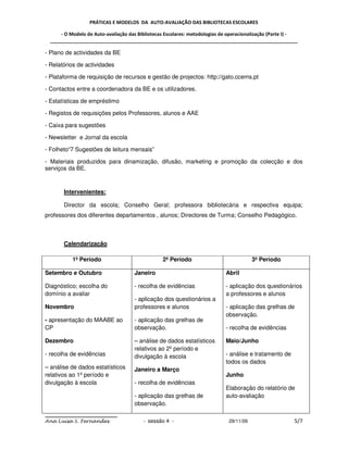 PRÁTICAS E MODELOS DA AUTO-AVALIAÇÃO DAS BIBLIOTECAS ESCOLARES

     - O Modelo de Auto-avaliação das Bibliotecas Escolares: metodologias de operacionalização (Parte I) -
 _____________________________________________________________________________________________

- Plano de actividades da BE

- Relatórios de actividades

- Plataforma de requisição de recursos e gestão de projectos: http://gato.ccems.pt

- Contactos entre a coordenadora da BE e os utilizadores.

- Estatísticas de empréstimo

- Registos de requisições pelos Professores, alunos e AAE

- Caixa para sugestões

- Newsletter e Jornal da escola

- Folheto“7 Sugestões de leitura mensais”

- Materiais produzidos para dinamização, difusão, marketing e promoção da colecção e dos
serviços da BE.



       Intervenientes:

       Director da escola; Conselho Geral; professora bibliotecária e respectiva equipa;
professores dos diferentes departamentos , alunos; Directores de Turma; Conselho Pedagógico.



       Calendarização

          1º Período                            2º Período                             3º Período

Setembro e Outubro                  Janeiro                                Abril

Diagnóstico; escolha do             - recolha de evidências                - aplicação dos questionários
domínio a avaliar                                                          a professores e alunos
                                    - aplicação dos questionários a
Novembro                            professores e alunos                   - aplicação das grelhas de
                                                                           observação.
- apresentação do MAABE ao          - aplicação das grelhas de
CP                                  observação.                            - recolha de evidências

Dezembro                            – análise de dados estatísticos        Maio/Junho
                                    relativos ao 2º período e
- recolha de evidências             divulgação à escola                    - análise e tratamento de
                                                                           todos os dados
– análise de dados estatísticos     Janeiro a Março
relativos ao 1º período e                                                  Junho
divulgação à escola                 - recolha de evidências
                                                                           Elaboração do relatório de
                                    - aplicação das grelhas de             auto-avaliação
                                    observação.

Ana Luísa S. Fernandes                  - sessão 4 -                        29/11/09                    5/7
 