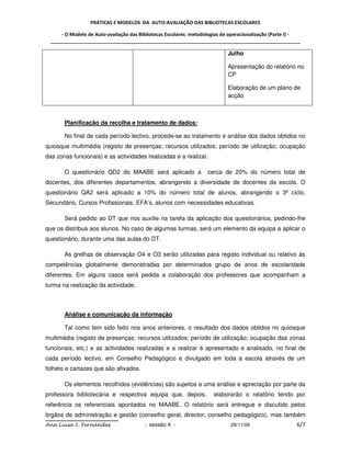 PRÁTICAS E MODELOS DA AUTO-AVALIAÇÃO DAS BIBLIOTECAS ESCOLARES

     - O Modelo de Auto-avaliação das Bibliotecas Escolares: metodologias de operacionalização (Parte I) -
 _____________________________________________________________________________________________

                                                                           Julho

                                                                           Apresentação do relatório no
                                                                           CP

                                                                           Elaboração de um plano de
                                                                           acção



       Planificação da recolha e tratamento de dados:

       No final de cada período lectivo, procede-se ao tratamento e análise dos dados obtidos no
quiosque multimédia (registo de presenças; recursos utilizados; período de utilização; ocupação
das zonas funcionais) e as actividades realizadas e a realizar.

       O questionário QD2 do MAABE será aplicado a                 cerca de 20% do número total de
docentes, dos diferentes departamentos, abrangendo a diversidade de docentes da escola. O
questionário QA2 será aplicado a 10% do número total de alunos, abrangendo o 3º ciclo,
Secundário, Cursos Profissionais, EFA’s, alunos com necessidades educativas.

       Será pedido ao DT que nos auxilie na tarefa da aplicação dos questionários, pedindo-lhe
que os distribua aos alunos. No caso de algumas turmas, será um elemento da equipa a aplicar o
questionário, durante uma das aulas do DT.

       As grelhas de observação O4 e O3 serão utilizadas para registo individual ou relativo às
competências globalmente demonstradas por determinados grupo de anos de escolaridade
diferentes. Em alguns casos será pedida a colaboração dos professores que acompanham a
turma na realização da actividade.



       Análise e comunicação da informação

       Tal como tem sido feito nos anos anteriores, o resultado dos dados obtidos no quiosque
multimédia (registo de presenças; recursos utilizados; período de utilização; ocupação das zonas
funcionais, etc.) e as actividades realizadas e a realizar é apresentado e analisado, no final de
cada período lectivo, em Conselho Pedagógico e divulgado em toda a escola através de um
folheto e cartazes que são afixados.

       Os elementos recolhidos (evidências) são sujeitos a uma análise e apreciação por parte da
professora bibliotecária e respectiva equipa que, depois,            elaborarão o relatório tendo por
referência os referenciais apontados no MAABE. O relatório será entregue e discutido pelos
órgãos de administração e gestão (conselho geral, director, conselho pedagógico), mas também
Ana Luísa S. Fernandes                  - sessão 4 -                        29/11/09                    6/7
 