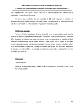 PRÁTICAS E MODELOS DA AUTO-AVALIAÇÃO DAS BIBLIOTECAS ESCOLARES

     - O Modelo de Auto-avaliação das Bibliotecas Escolares: metodologias de operacionalização (Parte I) -
 _____________________________________________________________________________________________

pelos departamentos curriculares e demais estruturas de coordenação educativa e de supervisão
pedagógica e, naturalmente, à equipa.

       O resumo dos resultados da auto-avaliação da BE será integrado no relatório de
autoavaliação da Escola/agrupamento, divulgado na BE, nomeadamente na área da plataforma
Moodle, e referenciado na entrevista com a Inspecção-Geral de Educação.



       Limitações, recursos

       Tal como foi dito, “a avaliação deve ser entendida como uma actividade regular que faz
parte do dia-a-dia do funcionamento da biblioteca e da escola, integrando as práticas e rotinas da
BE e da escola e evitando que possa representar uma excessiva carga de trabalho, embora
consuma necessariamente algum tempo adicional.” Sem dúvida que o tempo é um factor
limitativo, pois algumas das actividades de avaliação previstas exigem bastante trabalho e retiram
muito tempo ao exercício de outras funções do professor bibliotecário. Por outro lado, a escassez
de recursos humanos na BE e a participação pouco activa de alguns dos principais intervenientes
é também uma limitação.




       Bibliografia

       Texto da sessão

       Rede de Bibliotecas Escolares, Modelo de Auto-Avaliação da Biblioteca Escolar, 12 de
       Novembro de 2009




Ana Luísa S. Fernandes                  - sessão 4 -                        29/11/09                    7/7
 