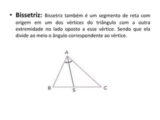 • Bissetriz: Bissetriz também é um segmento de reta com 
origem em um dos vértices do triângulo com a outra 
extremidade no lado oposto a esse vértice. Sendo que ela 
divide ao meio o ângulo correspondente ao vértice. 
 