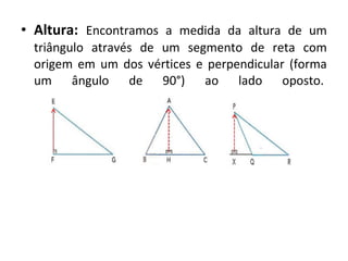 • Altura: Encontramos a medida da altura de um 
triângulo através de um segmento de reta com 
origem em um dos vértices e perpendicular (forma 
um ângulo de 90°) ao lado oposto. 
 
