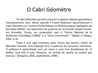 O Cabri Géomètre 
“O Cabri Géomètre permite construir e explorar objetos geométricos 
interativamente. Jean- Marie Laborde e Franck Bellemain desenvolveram o 
Cabri Géomètre no ”Institut d'Informatique et Mathématiques Appliquées de 
Grenoble (IMAG)”, um laboratório de pesquisa da “Université Joseph Fourier” 
em Grenoble, França, em cooperação com o “Centre National de la 
Recherche Scientifique (CNRS)” e a “Texas Instruments”. ”(Baldin e Villagra, 
2002, p. 8). 
“Cabri é uma sigla composta pelas iniciais dos termos: CAhier de 
BRouillon Interatif. Uma tradução livre é cadernos de rascunhos interativos. 
O software é apresentado com um menu e uma lista desdobrável de 11 
botões. Esta lista é auto instrutiva, no sentido de auxiliar as tarefas que 
executa.” (Sanguino, 2001, apud Becker, 1998 ). 
 