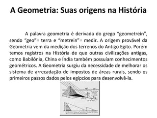 A Geometria: Suas origens na História 
A palavra geometria é derivada do grego “geometrein”, 
sendo “geo”= terra e “metrein”= medir. A origem provável da 
Geometria vem da medição dos terrenos do Antigo Egito. Porém 
temos registros na História de que outras civilizações antigas, 
como Babilônia, China e Índia também possuíam conhecimentos 
geométricos. A Geometria surgiu da necessidade de melhorar os 
sistema de arrecadação de impostos de áreas rurais, sendo os 
primeiros passos dados pelos egípcios para desenvolvê-la. 
 