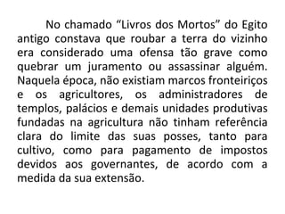 No chamado “Livros dos Mortos” do Egito 
antigo constava que roubar a terra do vizinho 
era considerado uma ofensa tão grave como 
quebrar um juramento ou assassinar alguém. 
Naquela época, não existiam marcos fronteiriços 
e os agricultores, os administradores de 
templos, palácios e demais unidades produtivas 
fundadas na agricultura não tinham referência 
clara do limite das suas posses, tanto para 
cultivo, como para pagamento de impostos 
devidos aos governantes, de acordo com a 
medida da sua extensão. 
 