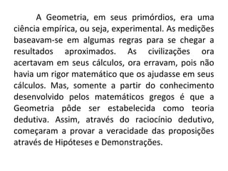 A Geometria, em seus primórdios, era uma 
ciência empírica, ou seja, experimental. As medições 
baseavam-se em algumas regras para se chegar a 
resultados aproximados. As civilizações ora 
acertavam em seus cálculos, ora erravam, pois não 
havia um rigor matemático que os ajudasse em seus 
cálculos. Mas, somente a partir do conhecimento 
desenvolvido pelos matemáticos gregos é que a 
Geometria pôde ser estabelecida como teoria 
dedutiva. Assim, através do raciocínio dedutivo, 
começaram a provar a veracidade das proposições 
através de Hipóteses e Demonstrações. 
 