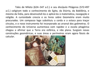 Tales de Mileto (624--547 a.C.) e seu discípulo Pitágoras (572-497 
a.C.) coligiram todo o conhecimento do Egito, da Etúrria, da Babilônia, e 
mesmo da Índia, para desenvolvê-los e aplicá-los à matemática, navegação e 
religião. A curiosidade crescia e os livros sobre Geometria eram muito 
procurados. Um compasso logo substituiu a corda e a estaca para traçar 
círculos, e o novo instrumento foi incorporado ao arsenal dos geômetras. O 
conhecimento do Universo aumentava com rapidez e a escola pitagórica 
chegou a afirmar que a Terra era esférica, e não plana. Surgiam novas 
construções geométricas, e suas áreas e perímetros eram agora fáceis de 
calcular. 
 