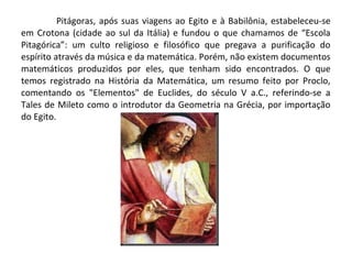 Pitágoras, após suas viagens ao Egito e à Babilônia, estabeleceu-se 
em Crotona (cidade ao sul da Itália) e fundou o que chamamos de “Escola 
Pitagórica”: um culto religioso e filosófico que pregava a purificação do 
espírito através da música e da matemática. Porém, não existem documentos 
matemáticos produzidos por eles, que tenham sido encontrados. O que 
temos registrado na História da Matemática, um resumo feito por Proclo, 
comentando os "Elementos" de Euclides, do século V a.C., referindo-se a 
Tales de Mileto como o introdutor da Geometria na Grécia, por importação 
do Egito. 
 