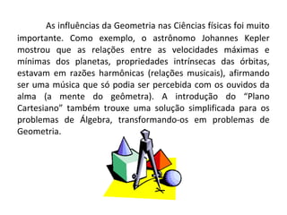 As influências da Geometria nas Ciências físicas foi muito 
importante. Como exemplo, o astrônomo Johannes Kepler 
mostrou que as relações entre as velocidades máximas e 
mínimas dos planetas, propriedades intrínsecas das órbitas, 
estavam em razões harmônicas (relações musicais), afirmando 
ser uma música que só podia ser percebida com os ouvidos da 
alma (a mente do geômetra). A introdução do “Plano 
Cartesiano” também trouxe uma solução simplificada para os 
problemas de Álgebra, transformando-os em problemas de 
Geometria. 
 