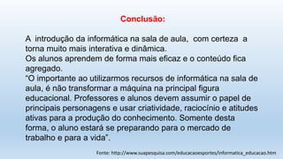 Conclusão:
A introdução da informática na sala de aula, com certeza a
torna muito mais interativa e dinâmica.
Os alunos aprendem de forma mais eficaz e o conteúdo fica
agregado.
“O importante ao utilizarmos recursos de informática na sala de
aula, é não transformar a máquina na principal figura
educacional. Professores e alunos devem assumir o papel de
principais personagens e usar criatividade, raciocínio e atitudes
ativas para a produção do conhecimento. Somente desta
forma, o aluno estará se preparando para o mercado de
trabalho e para a vida”.
Fonte: http://www.suapesquisa.com/educacaoesportes/informatica_educacao.htm
 