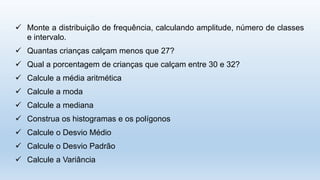  Monte a distribuição de frequência, calculando amplitude, número de classes
e intervalo.
 Quantas crianças calçam menos que 27?
 Qual a porcentagem de crianças que calçam entre 30 e 32?
 Calcule a média aritmética
 Calcule a moda
 Calcule a mediana
 Construa os histogramas e os polígonos
 Calcule o Desvio Médio
 Calcule o Desvio Padrão
 Calcule a Variância
 