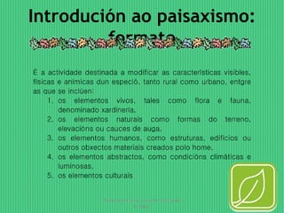 Introdución ao paisaxismo: 
formato 
É a actividade destinada a modificar as características visibles, 
físicas e anímicas dun especió, tanto rural como urbano, entgre 
as que se inclúen: 
1. os elementos vivos, tales como flora e fauna, 
denominado xardinería, 
2. os elementos naturais como formas do terreno, 
elevacións ou cauces de auga, 
3. os elementos humanos, como estruturas, edificios ou 
outros obxectos materiais creados polo home, 
4. os elementos abstractos, como condicións climáticas e 
luminosas, 
5. os elementos culturais 
Presentación para o curso de powerpoint 
da Egap 
3 
 
