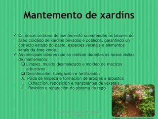 Mantemento de xardíns 
 Os nosos servizos de mantemento comprenden as labores de 
aseo coidado de xardíns privados e públicos, garantindo un 
correcto estado do pasto, especies vexetais e elementos 
xerais da área verde. 
 As principais labores que se realizan durantes as nosas visitas 
de mantemento: 
 Limpiez, mulido desmalezado e moldeo de macizos 
arbustivos 
 Desinfección, fumigación e fertilización 
A. Poda de limpeza e formación de árbores e arbustos 
I. Extracción, reposición e transplantes de vexetais 
II. Revisión e reparación do sistema de rego 
Presentación para o curso de powerpoint 
da Egap 
4 
 