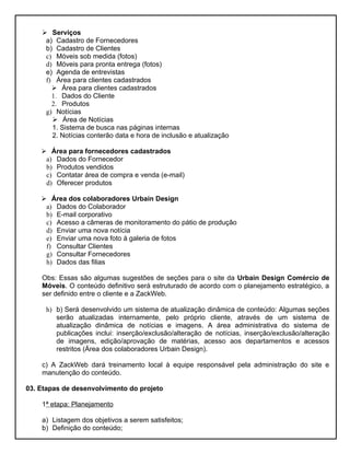  Serviços
     a) Cadastro de Fornecedores
     b) Cadastro de Clientes
     c) Móveis sob medida (fotos)
     d) Móveis para pronta entrega (fotos)
     e) Agenda de entrevistas
     f) Área para clientes cadastrados
        Área para clientes cadastrados
       1. Dados do Cliente
       2. Produtos
     g) Notícias
        Área de Notícias
       1. Sistema de busca nas páginas internas
       2. Notícias conterão data e hora de inclusão e atualização

     Área para fornecedores cadastrados
     a) Dados do Fornecedor
     b) Produtos vendidos
     c) Contatar área de compra e venda (e-mail)
     d) Oferecer produtos

     Área dos colaboradores Urbain Design
     a) Dados do Colaborador
     b) E-mail corporativo
     c) Acesso a câmeras de monitoramento do pátio de produção
     d) Enviar uma nova notícia
     e) Enviar uma nova foto à galeria de fotos
     f) Consultar Clientes
     g) Consultar Fornecedores
     h) Dados das filias

    Obs: Essas são algumas sugestões de seções para o site da Urbain Design Comércio de
    Móveis. O conteúdo definitivo será estruturado de acordo com o planejamento estratégico, a
    ser definido entre o cliente e a ZackWeb.

     h) b) Será desenvolvido um sistema de atualização dinâmica de conteúdo: Algumas seções
        serão atualizadas internamente, pelo próprio cliente, através de um sistema de
        atualização dinâmica de notícias e imagens. A área administrativa do sistema de
        publicações inclui: inserção/exclusão/alteração de notícias, inserção/exclusão/alteração
        de imagens, edição/aprovação de matérias, acesso aos departamentos e acessos
        restritos (Área dos colaboradores Urbain Design).

    c) A ZackWeb dará treinamento local à equipe responsável pela administração do site e
    manutenção do conteúdo.

03. Etapas de desenvolvimento do projeto

    1ª etapa: Planejamento

    a) Listagem dos objetivos a serem satisfeitos;
    b) Definição do conteúdo;
 