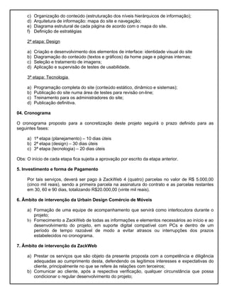 c)   Organização do conteúdo (estruturação dos níveis hierárquicos de informação);
     d)   Arquitetura de informação: mapa do site e navegação;
     e)   Diagrama estrutural de cada página de acordo com o mapa do site.
     f)   Definição de estratégias

     2ª etapa: Design

     a)   Criação e desenvolvimento dos elementos de interface: identidade visual do site
     b)   Diagramação do conteúdo (textos e gráficos) da home page e páginas internas;
     c)   Seleção e tratamento de imagens;
     d)   Aplicação e supervisão de testes de usabilidade.

     3ª etapa: Tecnologia

     a)   Programação completa do site (conteúdo estático, dinâmico e sistemas);
     b)   Publicação do site numa área de testes para revisão on-line;
     c)   Treinamento para os administradores do site;
     d)   Publicação definitiva.

04. Cronograma

O cronograma proposto para a concretização deste projeto seguirá o prazo definido para as
seguintes fases:

     a) 1ª etapa (planejamento) – 10 dias úteis
     b) 2ª etapa (design) – 30 dias úteis
     c) 3ª etapa (tecnologia) – 20 dias úteis

Obs: O início de cada etapa fica sujeita a aprovação por escrito da etapa anterior.

5. Investimento e forma de Pagamento

     Por tais serviços, deverá ser pago à ZackWeb 4 (quatro) parcelas no valor de R$ 5.000,00
     (cinco mil reais), sendo a primeira parcela na assinatura do contrato e as parcelas restantes
     em 30, 60 e 90 dias, totalizando R$20.000,00 (vinte mil reais).

6. Âmbito de intervenção da Urbain Design Comércio de Móveis

     a) Formação de uma equipe de acompanhamento que servirá como interlocutora durante o
        projeto;
     b) Fornecimento a ZackWeb de todas as informações e elementos necessários ao início e ao
        desenvolvimento do projeto, em suporte digital compatível com PCs e dentro de um
        período de tempo razoável de modo a evitar atrasos ou interrupções dos prazos
        estabelecidos no cronograma.

7. Âmbito de intervenção da ZackWeb

     a) Prestar os serviços que são objeto da presente proposta com a competência e diligência
        adequadas ao cumprimento desta, defendendo os legítimos interesses e expectativas do
        cliente, principalmente no que se refere às relações com terceiros;
     b) Comunicar ao cliente, após a respectiva verificação, qualquer circunstância que possa
        condicionar o regular desenvolvimento do projeto;
 