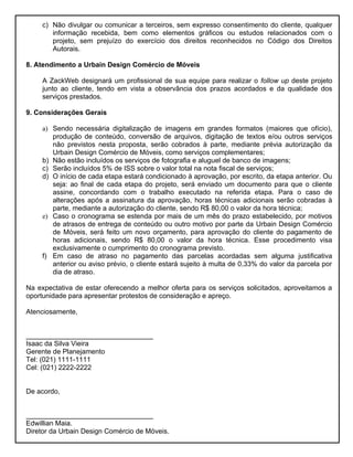 c) Não divulgar ou comunicar a terceiros, sem expresso consentimento do cliente, qualquer
        informação recebida, bem como elementos gráficos ou estudos relacionados com o
        projeto, sem prejuízo do exercício dos direitos reconhecidos no Código dos Direitos
        Autorais.

8. Atendimento a Urbain Design Comércio de Móveis

     A ZackWeb designará um profissional de sua equipe para realizar o follow up deste projeto
     junto ao cliente, tendo em vista a observância dos prazos acordados e da qualidade dos
     serviços prestados.

9. Considerações Gerais

     a) Sendo necessária digitalização de imagens em grandes formatos (maiores que ofício),
        produção de conteúdo, conversão de arquivos, digitação de textos e/ou outros serviços
        não previstos nesta proposta, serão cobrados à parte, mediante prévia autorização da
        Urbain Design Comércio de Móveis, como serviços complementares;
     b) Não estão incluídos os serviços de fotografia e aluguel de banco de imagens;
     c) Serão incluídos 5% de ISS sobre o valor total na nota fiscal de serviços;
     d) O início de cada etapa estará condicionado à aprovação, por escrito, da etapa anterior. Ou
        seja: ao final de cada etapa do projeto, será enviado um documento para que o cliente
        assine, concordando com o trabalho executado na referida etapa. Para o caso de
        alterações após a assinatura da aprovação, horas técnicas adicionais serão cobradas à
        parte, mediante a autorização do cliente, sendo R$ 80,00 o valor da hora técnica;
     e) Caso o cronograma se estenda por mais de um mês do prazo estabelecido, por motivos
        de atrasos de entrega de conteúdo ou outro motivo por parte da Urbain Design Comércio
        de Móveis, será feito um novo orçamento, para aprovação do cliente do pagamento de
        horas adicionais, sendo R$ 80,00 o valor da hora técnica. Esse procedimento visa
        exclusivamente o cumprimento do cronograma previsto.
     f) Em caso de atraso no pagamento das parcelas acordadas sem alguma justificativa
        anterior ou aviso prévio, o cliente estará sujeito à multa de 0,33% do valor da parcela por
        dia de atraso.

Na expectativa de estar oferecendo a melhor oferta para os serviços solicitados, aproveitamos a
oportunidade para apresentar protestos de consideração e apreço.

Atenciosamente,


_________________________________
Isaac da Silva Vieira
Gerente de Planejamento
Tel: (021) 1111-1111
Cel: (021) 2222-2222


De acordo,


_________________________________
Edwillian Maia.
Diretor da Urbain Design Comércio de Móveis.
 