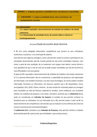 1. DOMÍNIO - C. Projectos, parcerias e actividades livres e de abertura à comunidade.


      1.1 SUBDOMÍNIO - C.1 Apoio a actividades livres, extra-curriculares e de
          enriquecimento curricular.


    1.2 INDICADORES
        C.1.1 Apoio à aquisição e desenvolvimento de métodos de trabalho e de estudo
         autónomos.
         C.1.2 Dinamização de actividades livres, de carácter lúdico e cultural na
         escola/agrupamento.


                          (Possível) Razão da escolha deste Domínio


A BE tem como obrigação desenvolver competências que tornem os seus utilizadores
autónomos, na procura e na construção de saberes.
Este domínio tem algumas vantagens, como a de permitir cativar os alunos a participarem nas
actividades desenvolvidas pela BE, tirando partido de não serem actividades impostas, nem
terem o peso de uma avaliação, de se realizarem num espaço mais aberto, menos formal e
mais agradável do que a sala de aula, de se poder propor actividades que vão de encontro às
suas dificuldades e aos seus gostos.
O apoio da BE à aquisição e desenvolvimento de métodos de trabalho e de estudo autónomos
(C.1.1.) permite desenvolver não só a autonomia, a capacidade de pesquisa e de organização
da informação, mas também promove o uso das novas tecnologias. Os alunos podem recolher
informação, formativa ou informativa, nos diversos suportes que a BE disponibiliza: livros,
enciclopédias, CD’s, DVD’s, filmes, Internet… Se esta recolha for orientada podem-se conseguir
bons resultados ao nível da literacia, podendo-se recolher, como evidências, aos resultados
obtidos nos trabalhos de pesquisa e nos testes. Considero, portanto que o subdomínio C.1.1,
pode ser considerado um Indicador de Impacto na medida em que permite conhecer os
benefícios para os utilizadores na sua interacção com a BE, permite avaliar o valor da BE no
desenvolvimento de competências e de atitudes que se traduzem numa melhoria dos níveis de
sucesso no processo de ensino/aprendizagem.
O subdomínio C1.2. considero-o um Indicador de Processo, visto permitir verificar o trabalho
desenvolvido pela BE e pela escola, que actividades e que serviços presta.




                                       Problema/Diagnóstico
Formanda: Isabel Santos Silva
 