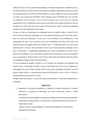 A BE de Ferreira de Aves apresenta dificuldades na implementação deste subdomínio (C1.1.)
ao nível da falta de recursos humanos que apoiem actividades autónomas dos alunos. Dá uma
boa resposta quanto ao horário de funcionamento, o tempo integral em que os alunos estão
na escola, mas a equipa que compõem a BE é reduzida, quase inexistente (eu com 13 horas,
um professor com 45 minutos e outro com 90 minutos). Esta é uma área que necessita
urgentemente de ser trabalhada, tanto mais que se verifica uma elevada utilização da BE, por
um lado e por outro lado acho que o baixo nível económico, social e cultural da população
condiciona um bom desempenho dos alunos.
No que se refere à dinamização de actividades livres, de carácter lúdico e cultural (C1.2.)
temos uma boa oferta de actividades, com uma elevada adesão, quer por parte dos alunos,
quer por parte dos professores. A área que se tem verificado mais problemática é a da
participação dos pais. Este ano lectivo iniciei duas actividades, que penso que estão a ter
bastante sucesso, de ligação da BE com a família. Uma é “A Mala dos Sonhos” que tem como
objectivos dar a conhecer obras existentes na BE e que através da leitura partilhada com os
pais se desenvolva a imaginação/criatividade, assim como competência de escrita. Pais e
alunos são convidados a criar uma história a partir do livro enviado para casa ou dos objectos
que o acompanham. Neste primeiro mês já foram construídas oito histórias que têm vindo a
ser divulgadas no blogue da BE “Rota dos Sonhos”.
A outra actividade de ligação à família é a do “Comboio das Histórias” que pretende criar
histórias com a colaboração de toda a escola. Cada família tem de dar o seu contributo na
continuação de uma narrativa iniciada pela BE. Estas duas actividades funcionam nos dois
grupos criados, Grupo 1, composto pelos alunos do Pré-escolar e os do 1º ciclo e o Grupo 2,
composto pelos alunos dos 2º e 3º ciclos.
Também aqui falta tempo e recursos humanos para planificar e dinamizar devidamente as
actividades.

                                            OBJECTIVOS
        Desenvolver nos alunos competências e hábitos de trabalho baseados na consulta,
         tratamento e produção de informação, tais como: seleccionar, analisar e utilizar
         documentos;
         - Proporcionar oportunidades de utilização e produção de informação que possibilitem
         a aquisição de conhecimentos, a compreensão, o desenvolvimento da autonomia, da
         imaginação e o lazer;
         - Apoiar os alunos na aprendizagem e na prática de competências de selecção e
         utilização da informação;




Formanda: Isabel Santos Silva
 
