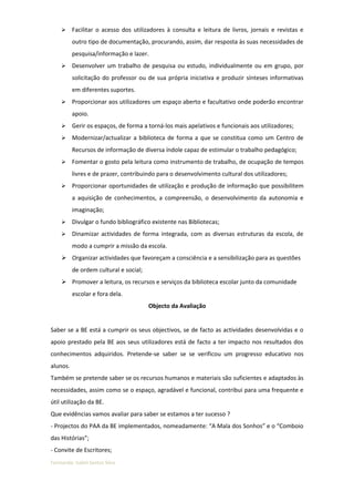      Facilitar o acesso dos utilizadores à consulta e leitura de livros, jornais e revistas e
          outro tipo de documentação, procurando, assim, dar resposta às suas necessidades de
          pesquisa/informação e lazer.
         Desenvolver um trabalho de pesquisa ou estudo, individualmente ou em grupo, por
          solicitação do professor ou de sua própria iniciativa e produzir sínteses informativas
          em diferentes suportes.
         Proporcionar aos utilizadores um espaço aberto e facultativo onde poderão encontrar
          apoio.
         Gerir os espaços, de forma a torná-los mais apelativos e funcionais aos utilizadores;
         Modernizar/actualizar a biblioteca de forma a que se constitua como um Centro de
          Recursos de informação de diversa índole capaz de estimular o trabalho pedagógico;
         Fomentar o gosto pela leitura como instrumento de trabalho, de ocupação de tempos
          livres e de prazer, contribuindo para o desenvolvimento cultural dos utilizadores;
         Proporcionar oportunidades de utilização e produção de informação que possibilitem
          a aquisição de conhecimentos, a compreensão, o desenvolvimento da autonomia e
          imaginação;
         Divulgar o fundo bibliográfico existente nas Bibliotecas;
         Dinamizar actividades de forma integrada, com as diversas estruturas da escola, de
          modo a cumprir a missão da escola.
     Organizar actividades que favoreçam a consciência e a sensibilização para as questões
          de ordem cultural e social;
     Promover a leitura, os recursos e serviços da biblioteca escolar junto da comunidade
          escolar e fora dela.
                                        Objecto da Avaliação


Saber se a BE está a cumprir os seus objectivos, se de facto as actividades desenvolvidas e o
apoio prestado pela BE aos seus utilizadores está de facto a ter impacto nos resultados dos
conhecimentos adquiridos. Pretende-se saber se se verificou um progresso educativo nos
alunos.
Também se pretende saber se os recursos humanos e materiais são suficientes e adaptados às
necessidades, assim como se o espaço, agradável e funcional, contribui para uma frequente e
útil utilização da BE.
Que evidências vamos avaliar para saber se estamos a ter sucesso ?
- Projectos do PAA da BE implementados, nomeadamente: “A Mala dos Sonhos” e o “Comboio
das Histórias”;
- Convite de Escritores;
Formanda: Isabel Santos Silva
 