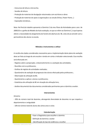 - Concursos de leitura e de escrita;
- Sessões de leitura
- Produção de materiais de divulgação relacionados com escritores e obras
- Produção de materiais de apoio à organização e ao estudo (fichas, Power Points…)
- Exposições temáticas…


Nota: No final do trabalho apresento o Domínio C do meu Plano de Actividades para o ano de
2009/10 e a grelha do Modelo de Auto avaliação, no que se refere ao Domínio C, à qual apenas
alterei a necessidade do alargamento do horário de abertura da BE, visto ele já coincidir com a
permanência dos alunos na escola.




                                     Métodos e instrumentos a utilizar


A recolha dos dados considerados necessários para a implementação deste plano de avaliação
deve ser feita ao longo do ano escolar e tendo em conta o indicador seleccionado. Essa recolha
será efectuada em:
- Registos sobre a preparação, o desenvolvimento e a avaliação das actividades;
- Reuniões com os professores;
- Grelhas de registos de actividades realizadas;
- Questionário de avaliação de progressos dos alunos efectuado pelos professores ;
- Observação da utilização da BE;
- Questionários a aplicar a alunos e professores;
- Estatísticas de utilização da BE em situação de utilização livre;

- Análise documental dos documentos considerados pertinentes para o domínio a avaliar.


                                                 Intervenientes
Amostra:
- 20% do número total de docentes, abrangendo diversidade de docentes no que respeita a
departamentos e antiguidade
- 10% do número total de alunos dos vários anos e ciclos


                                                 Calendarização
                                - Fazer o Diagnóstico para escolher o domínio
                                - Definição do domínio a avaliar
                                - Identificação do tipo de evidências a recolher
Formanda: Isabel Santos Silva
 