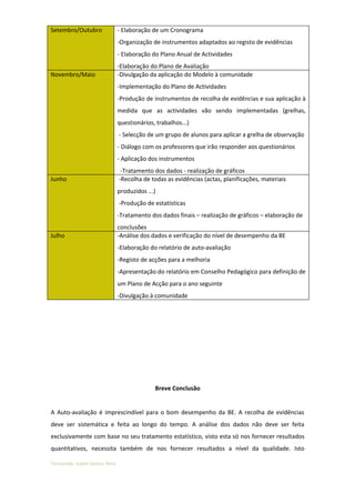 Setembro/Outubro                - Elaboração de um Cronograma
                                -Organização de instrumentos adaptados ao registo de evidências
                                - Elaboração do Plano Anual de Actividades
                                -Elaboração do Plano de Avaliação
Novembro/Maio                   -Divulgação da aplicação do Modelo à comunidade
                                -Implementação do Plano de Actividades
                                -Produção de instrumentos de recolha de evidências e sua aplicação à
                                medida que as actividades vão sendo implementadas (grelhas,
                                questionários, trabalhos...)
                                - Selecção de um grupo de alunos para aplicar a grelha de observação
                                - Diálogo com os professores que irão responder aos questionários
                                - Aplicação dos instrumentos
                                 -Tratamento dos dados - realização de gráficos
Junho                           -Recolha de todas as evidências (actas, planificações, materiais
                                produzidos ...)
                                -Produção de estatísticas
                                -Tratamento dos dados finais – realização de gráficos – elaboração de
                                conclusões
Julho                           -Análise dos dados e verificação do nível de desempenho da BE
                                -Elaboração do relatório de auto-avaliação
                                -Registo de acções para a melhoria
                                -Apresentação do relatório em Conselho Pedagógico para definição de
                                um Plano de Acção para o ano seguinte
                                -Divulgação à comunidade




                                              Breve Conclusão


A Auto-avaliação é imprescindível para o bom desempenho da BE. A recolha de evidências
deve ser sistemática e feita ao longo do tempo. A análise dos dados não deve ser feita
exclusivamente com base no seu tratamento estatístico, visto esta só nos fornecer resultados
quantitativos, necessita também de nos fornecer resultados a nível da qualidade. Isto

Formanda: Isabel Santos Silva
 
