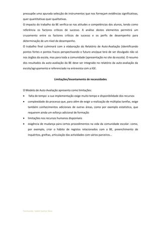 pressupõe uma apurada selecção de instrumentos que nos forneçam evidências significativas,
quer quantitativas quer qualitativas.
O impacto do trabalho da BE verifica-se nas atitudes e competências dos alunos, tendo como
referência os factores críticos de sucesso. A análise destes elementos permitirá um
cruzamento entre os factores críticos de sucesso e os perfis de desempenho para
determinação de um nível de desempenho.
O trabalho final culminará com a elaboração do Relatório de Auto-Avaliação (identificando
pontos fortes e pontos fracos perspectivando o futuro ano)que terá de ser divulgado não só
nos órgãos da escola, mas para toda a comunidade (apresentação no site da escola). O resumo
dos resultados da auto-avaliação da BE deve ser integrado no relatório da auto-avaliação da
escola/agrupamento e referenciado na entrevista com a IGE.


                                Limitações/levantamento de necessidades


O Modelo de Auto-Avaliação apresenta como limitações:
•    falta de tempo: a sua implementação exige muito tempo e disponibilidade dos recursos
•   complexidade do processo que, para além de exigir a realização de múltiplas tarefas, exige
    também conhecimentos adicionais de outras áreas, como por exemplo estatística, que
    requerem ainda um esforço adicional de formação
•   limitações nos recursos humanos disponíveis
•   exigência de mudança para certos procedimentos na vida da comunidade escolar: como,
    por exemplo, criar o hábito de registos relacionados com a BE, preenchimento de
    inquéritos, grelhas, articulação das actividades com vários parceiros...




Formanda: Isabel Santos Silva
 