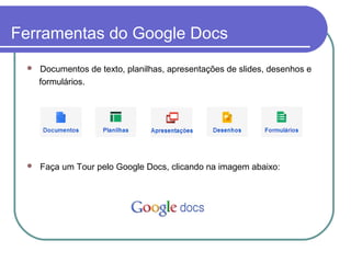 Ferramentas do Google Docs
    Documentos de texto, planilhas, apresentações de slides, desenhos e
     formulários.




    Faça um Tour pelo Google Docs, clicando na imagem abaixo:
 