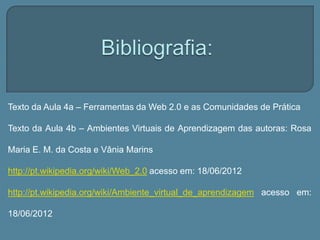 Texto da Aula 4a – Ferramentas da Web 2.0 e as Comunidades de Prática

Texto da Aula 4b – Ambientes Virtuais de Aprendizagem das autoras: Rosa

Maria E. M. da Costa e Vânia Marins

http://pt.wikipedia.org/wiki/Web_2.0 acesso em: 18/06/2012

http://pt.wikipedia.org/wiki/Ambiente_virtual_de_aprendizagem acesso em:

18/06/2012
 